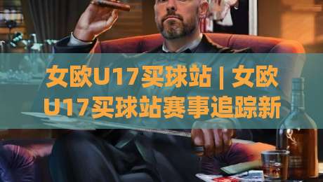 女欧U17买球站 | 女欧U17买球站赛事追踪新视角:从青训格局看观赛体验的进阶路径-今晚靠谱最火堵球网指南蓝光低水无需注册观看解说