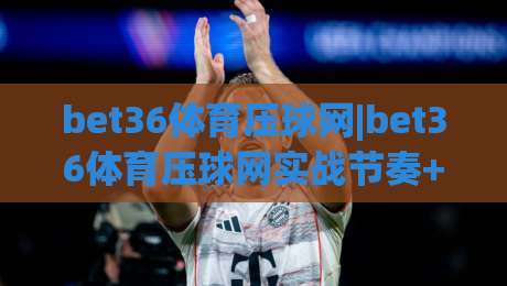 bet36体育压球网|bet36体育压球网实战节奏+bet36体育压球网临场判断的进阶思路-今日最新外围堵球站英文解说反波胆链接受让视频半全场