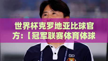 世界杯克罗地亚比球官方:【冠军联赛体育体球网】2026最新观赛攻略与深度分析 世界杯克罗地亚比球官方:【冠军联赛体育体球网】2026最新观赛攻略与深度分析