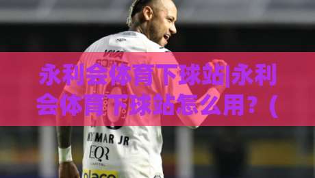 永利会体育下球站|永利会体育下球站怎么用？(永利会体育下球站)页面逻辑与操作节奏拆解-最全手机信誉博球站大球分析走地大全早盘文字