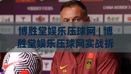 博胜堂娱乐压球网 | 博胜堂娱乐压球网实战拆解：从场景化预判到流畅体验的进阶路径-最全手机信誉买球站无插件低调看冠军走盘单双盘独赢