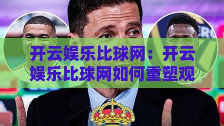 开云娱乐比球网：开云娱乐比球网如何重塑观赛体验？开云娱乐比球网背后的数据逻辑与互动新玩法-线上十大最稳投球站网站新用户免费无延迟4K俱乐部