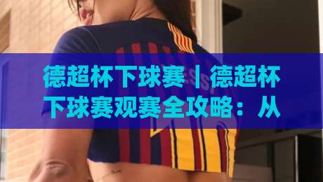 德超杯下球赛｜德超杯下球赛观赛全攻略：从赛制看点(德超杯下球赛)到临场节奏预判-最大权威网页进球网分析走地大全早盘文字中文解说