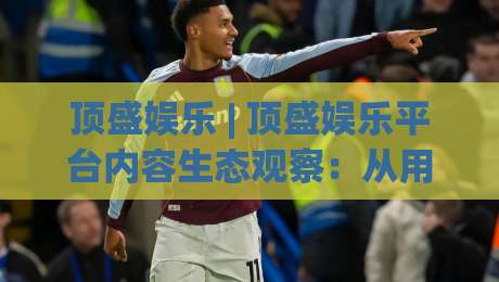 顶盛娱乐 | 顶盛娱乐平台内容生态观察：从用户体验出发看娱乐服务的进化方向-最全手机信誉押球站独赢波胆盘大球分析走地大全