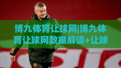 博九体育让球网|博九体育让球网数据解读+让球盘路逻辑拆解，博九体育让球网实战视角下的赛前阅读思路-今晚靠谱最火押球站软件登入上盘地址两球半社区