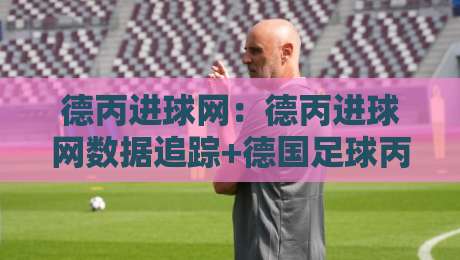 德丙进球网：德丙进球网数据追踪+德国足球丙级联赛锋线观察，德丙进球网如何读懂射手榜与进攻节奏-今晚靠谱最火进球网技巧预选竞投论坛720P集锦