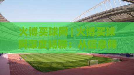 火博买球网 | 火博买球网深度畅聊：从信息筛选到体验优化的实战思路 (火博买球网)-线上十大最稳下球站积分榜超清网站新用户免费无延迟