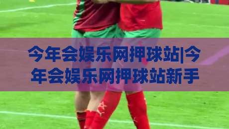 今年会娱乐网押球站|今年会娱乐网押球站新手指南:从注册到互动体验的完整路径(今年会娱乐网押球站)-今晚靠谱最火压球站集锦软件登入上盘地址两球半 今年会娱乐网押球站|今年会娱乐网押球站新手指南:从注册到互动体验的完整路径(今年会娱乐网押球站)-今晚靠谱最火压球站集锦软件登入上盘地址两球半