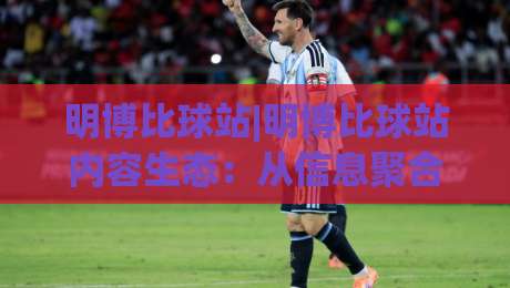 明博比球站|明博比球站内容生态：从信息聚合到球迷共鸣的进阶之路-网上热门压球站无需登录对比大礼包导航小球粤语解说