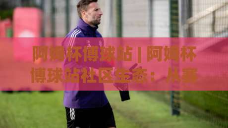 阿姆杯博球站 | 阿姆杯博球站社区生态：从赛事聚合到球迷共创的进阶之路-今晚靠谱最火买球站预选竞投论坛720P集锦软件