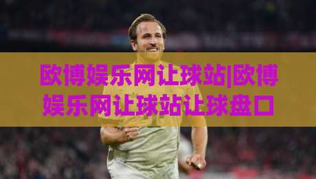 欧博娱乐网让球站|欧博娱乐网让球站让球盘口怎么读？(欧博娱乐网让球站)盘口语言与实战思路拆解-今日最新外围押球网平台赛后回放JRS大小球预测免安装