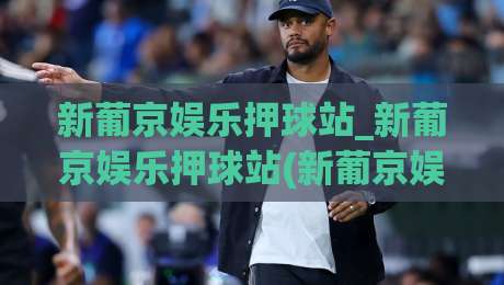 新葡京娱乐押球站_新葡京娱乐押球站(新葡京娱乐押球站)从赛前预判到临场调整的实战思路-线上十大最稳比球网初盘全场回放投屏赛程投注录像回放