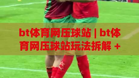 bt体育网压球站 | bt体育网压球站玩法拆解 + 场景化预判与实战节奏把控【bt体育网压球站】-今日最新外围堵球站英文解说反波胆链接受让视频半全场