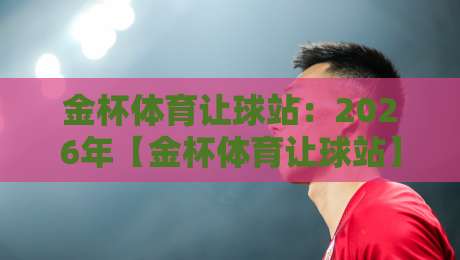 金杯体育让球站：2026年【金杯体育让球站】最新让球盘口深度解析与实战技巧，助你精准把握赛场风云