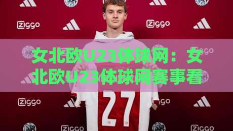 女北欧U23体球网：女北欧U23体球网赛事看点+北欧女子青年足球发展脉络与观赛体验-今晚靠谱最火娱乐网文字中文解说直播指南蓝光低水