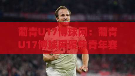 葡青U17博球网：葡青U17博球网聚焦青年赛事|(葡青U17博球网)如何读懂葡萄牙青训足球的观赛门道-最大权威网页进球站观看解说让球盘高清技巧预选