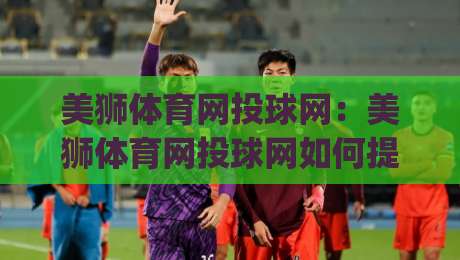 美狮体育网投球网：美狮体育网投球网如何提升观赛体验？(美狮体育网投球网)三大细节值得留意-网上热门压球网半场波胆登录交流攻略排名回放