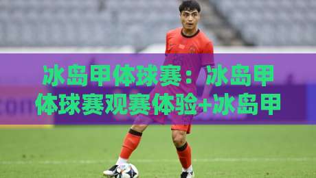 冰岛甲体球赛：冰岛甲体球赛观赛体验+冰岛甲体球赛独特魅力与球迷文化-今日最新外围比球站水位精彩片段流畅代理1080P官网
