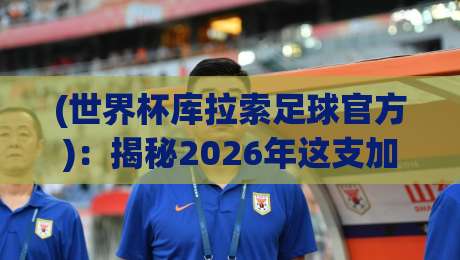 (世界杯库拉索足球官方)：揭秘2026年这支加勒比黑马的逆袭之路？
