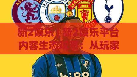 新2娱乐 | 新2娱乐平台内容生态观察：从玩家体验出发看新2娱乐的长期吸引力-今日最新外围比球站水位精彩片段流畅代理1080P官网