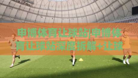 申博体育让球站|申博体育让球站深度拆解+让球机制背后的逻辑(申博体育让球站)实战视角-线上十大最稳投球站网站新用户免费无延迟4K俱乐部