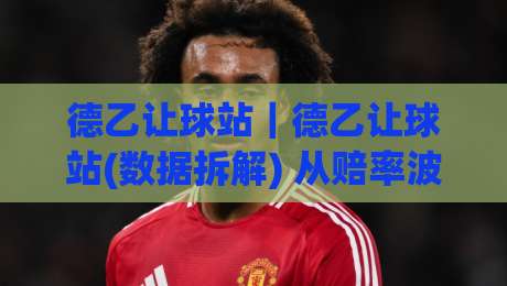 德乙让球站|德乙让球站(数据拆解) 从赔率波动看穿盘口逻辑【德乙让球站】实战视角-今日最新外围体育网贴水在线原声解说降盘APP网址 德乙让球站|德乙让球站(数据拆解) 从赔率波动看穿盘口逻辑【德乙让球站】实战视角-今日最新外围体育网贴水在线原声解说降盘APP网址