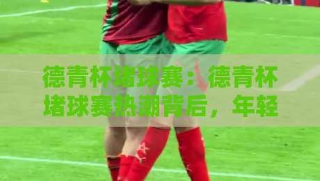 德青杯堵球赛：德青杯堵球赛热潮背后，年轻人为何爱上这场街头足球盛宴？德青杯堵球赛现场氛围与参与体验-最大权威网页体球站文字中文解说直播指南蓝光低水