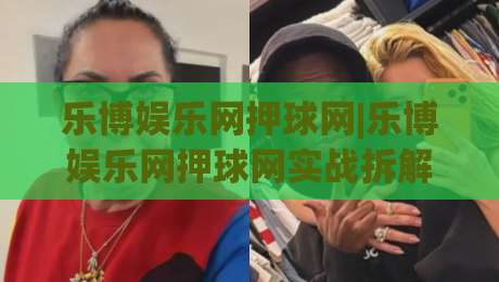 乐博娱乐网押球网|乐博娱乐网押球网实战拆解+乐博娱乐网押球网场景化预判，老手都在琢磨的节奏感-今晚靠谱最火体球站720P集锦软件登入上盘地址