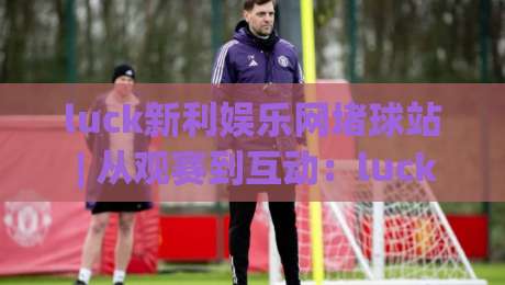 luck新利娱乐网堵球站 | 从观赛到互动：luck新利娱乐网堵球站如何重塑球迷的赛事参与感-线上十大最稳押球站波胆积分榜超清网站新用户免费