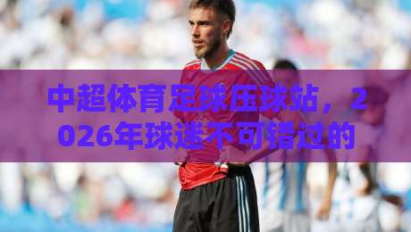 中超体育足球压球站,2026年球迷不可错过的三大新趋势