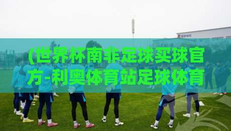 (世界杯南非足球买球官方-利奥体育站足球体育):2026年南非世界杯观赛与投注指南 (世界杯南非足球买球官方-利奥体育站足球体育):2026年南非世界杯观赛与投注指南