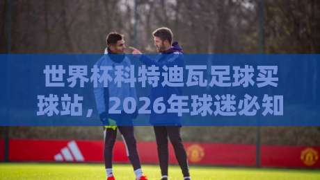 世界杯科特迪瓦足球买球站，2026年球迷必知的几个细节【世界杯科特迪瓦足球买球站】