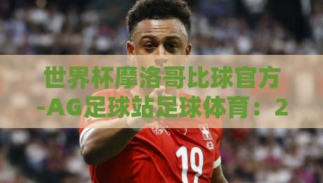 世界杯摩洛哥比球官方-AG足球站足球体育：2026年摩洛哥队世预赛前瞻与观赛指南