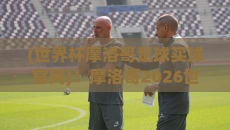 (世界杯摩洛哥足球买球官网)！摩洛哥2026世界杯购彩指南：这5个买球官网真相你必须知道【世界杯摩洛哥足球买球官网】