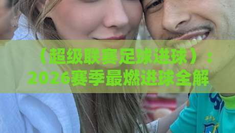 （超级联赛足球进球）：2026赛季最燃进球全解析！你错过了哪些神作？
