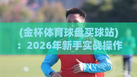(金杯体育球盘买球站):2026年新手实战操作指南