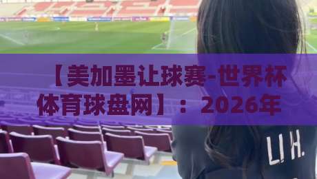 【美加墨让球赛-世界杯体育球盘网】：2026年世界杯热门球队深度解析与盘口趋势
