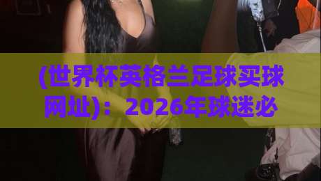 (世界杯英格兰足球买球网址)：2026年球迷必看的选站指南与防坑手册