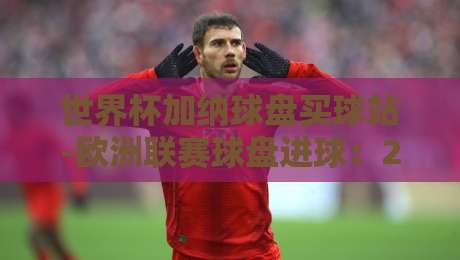 世界杯加纳球盘买球站-欧洲联赛球盘进球：2026年球迷必看的高效策略与实战指南