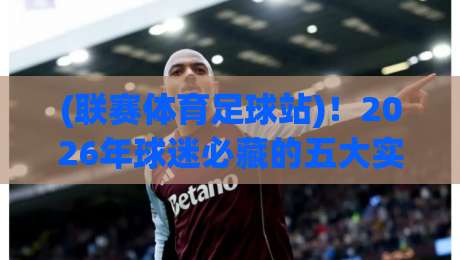 (联赛体育足球站)！2026年球迷必藏的五大实用功能与避坑指南