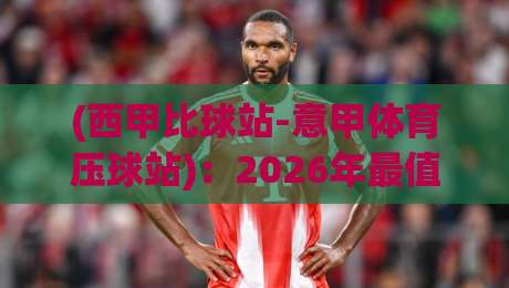 (西甲比球站-意甲体育压球站)：2026年最值得关注的西甲与意甲数据平台
