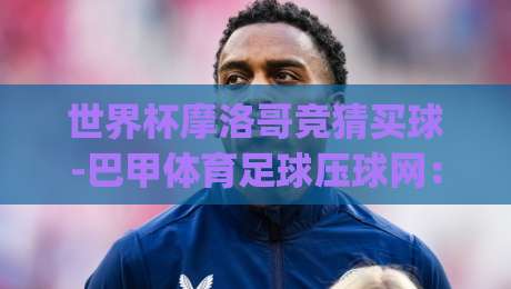 世界杯摩洛哥竞猜买球-巴甲体育足球压球网: (世界杯摩洛哥竞猜) 2026最新实战指南