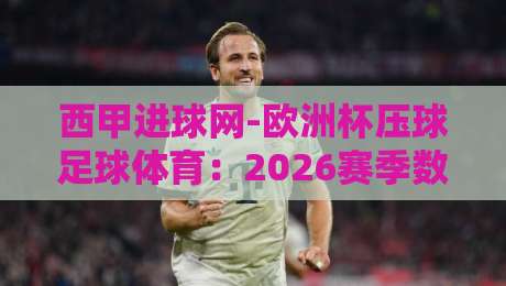 西甲进球网-欧洲杯压球足球体育:2026赛季数据复盘与投注策略全解析