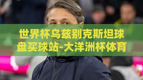 世界杯乌兹别克斯坦球盘买球站-大洋洲杯体育球盘:2026年实战玩法与避坑指南