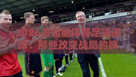 2026美加墨体育足球进球:那些改变战局的瞬间与背后故事