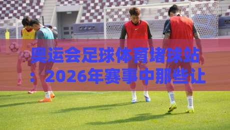 奥运会足球体育堵球站:2026年赛事中那些让你意想不到的防守策略