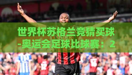世界杯苏格兰竞猜买球-奥运会足球比球赛:2026年球迷必知的竞彩策略与赛事看点