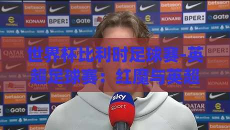 世界杯比利时足球赛-英超足球赛:红魔与英超的碰撞,2026年看点全解析(世界杯比利时足球赛-英超足球赛)