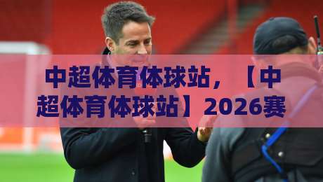 中超体育体球站,【中超体育体球站】2026赛季观赛指南与深度解析