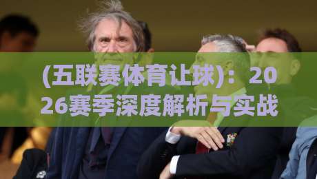 (五联赛体育让球):2026赛季深度解析与实战攻略【五联赛体育让球】